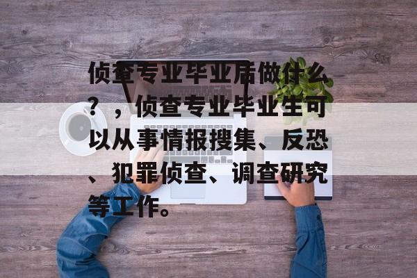 侦查专业毕业后做什么?,侦查专业毕业生可以从事情报搜集、反恐、犯罪侦查、调查研究等工作。 侦查专业毕业后做什么?,侦查专业毕业生可以从事情报搜集、反恐、犯罪侦查、调查研究等工作。