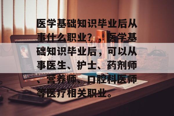 医学基础知识毕业后从事什么职业?,医学基础知识毕业后,可以从事医生、护士、药剂师、营养师、口腔科医师等医疗相关职业。 医学基础知识毕业后从事什么职业?,医学基础知识毕业后,可以从事医生、护士、药剂师、营养师、口腔科医师等医疗相关职业。