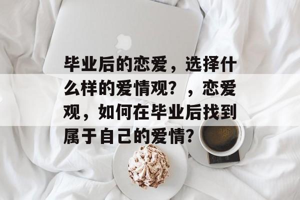 毕业后的恋爱,选择什么样的爱情观?,恋爱观,如何在毕业后找到属于自己的爱情? 毕业后的恋爱,选择什么样的爱情观?,恋爱观,如何在毕业后找到属于自己的爱情?