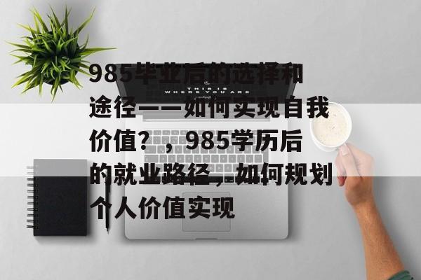 985毕业后的选择和途径——如何实现自我价值？，985学历后的就业路径，如何规划个人价值实现