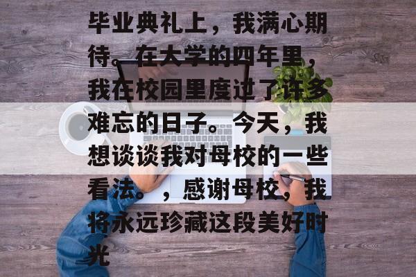 毕业典礼上，我满心期待。在大学的四年里，我在校园里度过了许多难忘的日子。今天，我想谈谈我对母校的一些看法。，感谢母校，我将永远珍藏这段美好时光