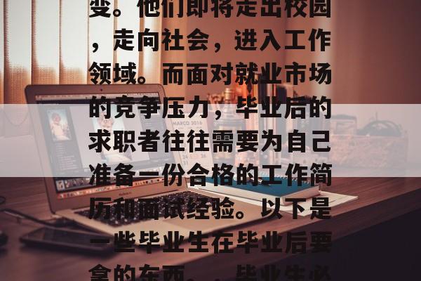 毕业季,很多大学生将面临职业生涯的重大转变。他们即将走出校园,走向社会,进入工作领域。而面对就业市场的竞争压力,毕业后的求职者往往需要为自己准备一份合格的工作简历和面试经验。以下是一些毕业生在毕业后要拿的东西。,毕业生必备求职材料,出走职场的必备清单! 毕业季,很多大学生将面临职业生涯的重大转变。他们即将走出校园,走向社会,进入工作领域。而面对就业市场的竞争压力,毕业后的求职者往往需要为自己准备一份合格的工作简历和面试经验。以下是一些毕业生在毕业后要拿的东西。,毕业生必备求职材料,出走职场的必备清单!