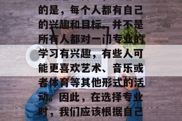 高中毕业后该上什么学?这是一个很值得深思的问题。首先,要明确的是,每个人都有自己的兴趣和目标。并不是所有人都对一门专业的学习有兴趣,有些人可能更喜欢艺术、音乐或者体育等其他形式的活动。因此,在选择专业时,我们应该根据自己的实际情况和兴趣来决定。,高中毕业生应选什么专业? 高中毕业后该上什么学?这是一个很值得深思的问题。首先,要明确的是,每个人都有自己的兴趣和目标。并不是所有人都对一门专业的学习有兴趣,有些人可能更喜欢艺术、音乐或者体育等其他形式的活动。因此,在选择专业时,我们应该根据自己的实际情况和兴趣来决定。,高中毕业生应选什么专业?