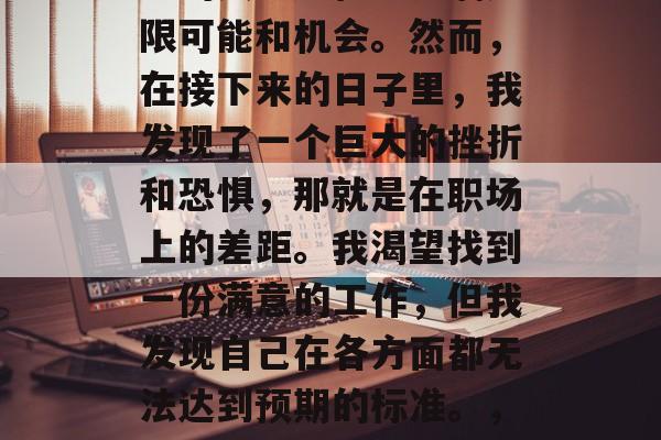 毕业后的我曾经以为自己的人生旅程会充满无限可能和机会。然而，在接下来的日子里，我发现了一个巨大的挫折和恐惧，那就是在职场上的差距。我渴望找到一份满意的工作，但我发现自己在各方面都无法达到预期的标准。，失落与挣扎，我在职场的挑战与困境