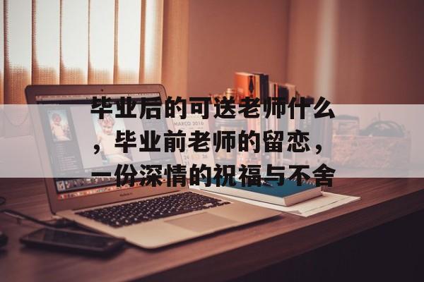 毕业后的可送老师什么，毕业前老师的留恋，一份深情的祝福与不舍