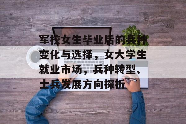 军校女生毕业后的兵种变化与选择,女大学生就业市场,兵种转型、士兵发展方向探析 军校女生毕业后的兵种变化与选择,女大学生就业市场,兵种转型、士兵发展方向探析