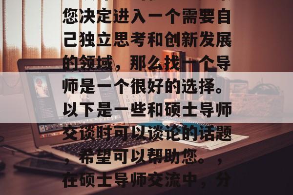 毕业的你是否在寻找着继续深造的机会?如果您决定进入一个需要自己独立思考和创新发展的领域,那么找一个导师是一个很好的选择。以下是一些和硕士导师交谈时可以谈论的话题,希望可以帮助您。,在硕士导师交流中,分享您的想法与见解,如何找到合适的导师 毕业的你是否在寻找着继续深造的机会?如果您决定进入一个需要自己独立思考和创新发展的领域,那么找一个导师是一个很好的选择。以下是一些和硕士导师交谈时可以谈论的话题,希望可以帮助您。,在硕士导师交流中,分享您的想法与见解,如何找到合适的导师