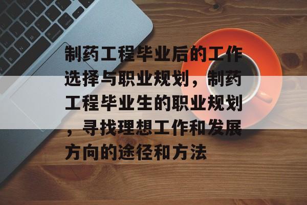 制药工程毕业后的工作选择与职业规划，制药工程毕业生的职业规划，寻找理想工作和发展方向的途径和方法