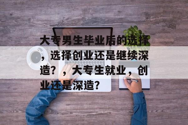 大专男生毕业后的选择,选择创业还是继续深造?,大专生就业,创业还是深造? 大专男生毕业后的选择,选择创业还是继续深造?,大专生就业,创业还是深造?