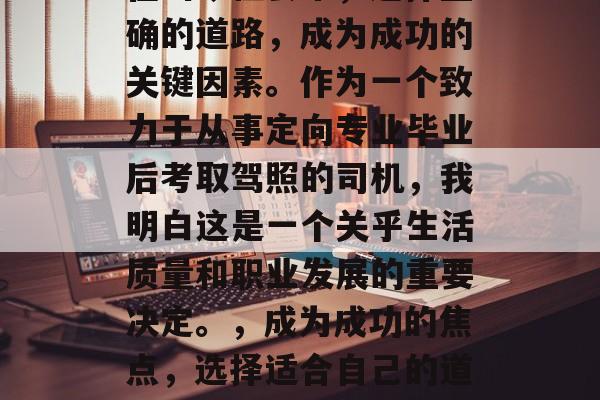 在当今社会中，选择正确的道路，成为成功的关键因素。作为一个致力于从事定向专业毕业后考取驾照的司机，我明白这是一个关乎生活质量和职业发展的重要决定。，成为成功的焦点，选择适合自己的道路