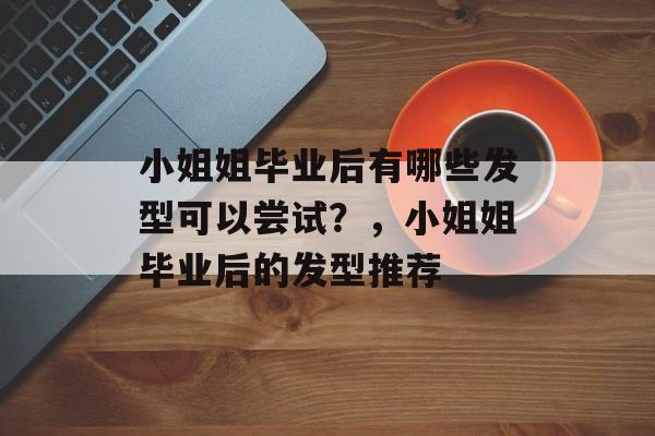 小姐姐毕业后有哪些发型可以尝试？，小姐姐毕业后的发型推荐