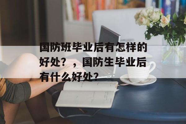 国防班毕业后有怎样的好处？，国防生毕业后有什么好处？