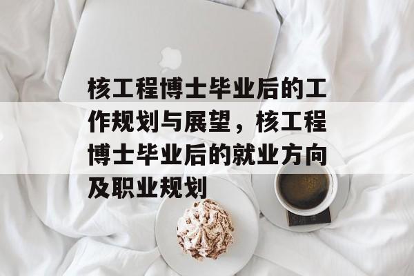 核工程博士毕业后的工作规划与展望，核工程博士毕业后的就业方向及职业规划