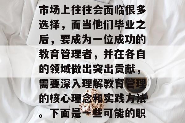 教育管理毕业生在就业市场上往往会面临很多选择，而当他们毕业之后，要成为一位成功的教育管理者，并在各自的领域做出突出贡献，需要深入理解教育管理的核心理念和实践方法。下面是一些可能的职业方向，教育管理者