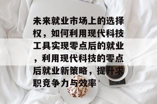 未来就业市场上的选择权，如何利用现代科技工具实现零点后的就业，利用现代科技的零点后就业新策略，提升求职竞争力与效率