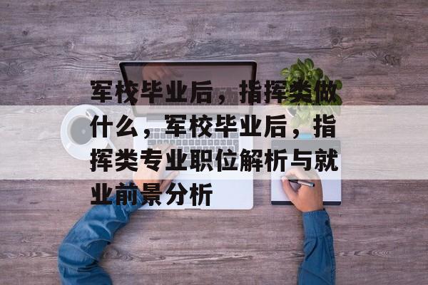 军校毕业后，指挥类做什么，军校毕业后，指挥类专业职位解析与就业前景分析