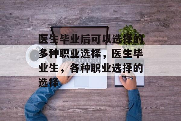 医生毕业后可以选择的多种职业选择,医生毕业生,各种职业选择的选择 医生毕业后可以选择的多种职业选择,医生毕业生,各种职业选择的选择