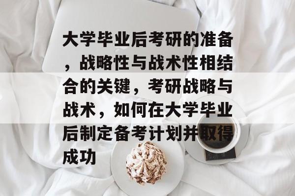 大学毕业后考研的准备，战略性与战术性相结合的关键，考研战略与战术，如何在大学毕业后制定备考计划并取得成功