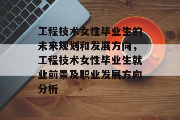 工程技术女性毕业生的未来规划和发展方向,工程技术女性毕业生就业前景及职业发展方向分析 工程技术女性毕业生的未来规划和发展方向,工程技术女性毕业生就业前景及职业发展方向分析