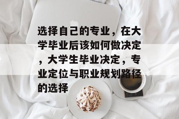 选择自己的专业,在大学毕业后该如何做决定,大学生毕业决定,专业定位与职业规划路径的选择 选择自己的专业,在大学毕业后该如何做决定,大学生毕业决定,专业定位与职业规划路径的选择