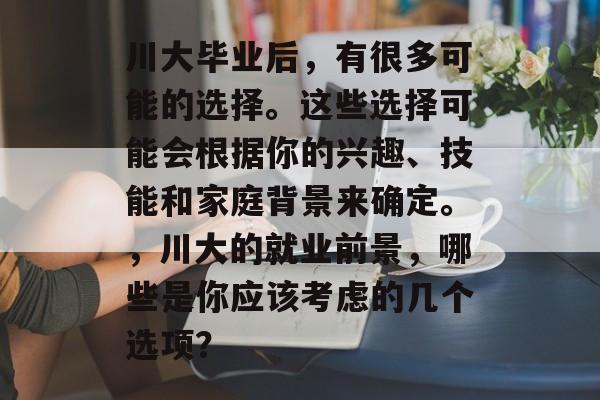 川大毕业后，有很多可能的选择。这些选择可能会根据你的兴趣、技能和家庭背景来确定。，川大的就业前景，哪些是你应该考虑的几个选项？