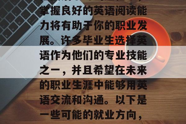 毕业后想要从事什么?在英语学习的过程中,掌握良好的英语阅读能力将有助于你的职业发展。许多毕业生选择英语作为他们的专业技能之一,并且希望在未来的职业生涯中能够用英语交流和沟通。以下是一些可能的就业方向,英语阅读,如何提高职业竞争力? 毕业后想要从事什么?在英语学习的过程中,掌握良好的英语阅读能力将有助于你的职业发展。许多毕业生选择英语作为他们的专业技能之一,并且希望在未来的职业生涯中能够用英语交流和沟通。以下是一些可能的就业方向,英语阅读,如何提高职业竞争力?