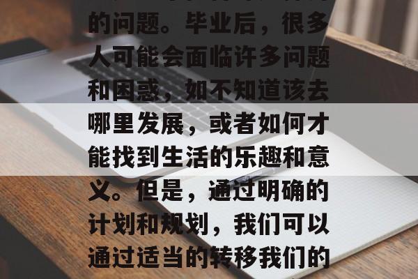 毕业之后的生活不易，如何在有限的生活中找到自己的方向和乐趣？这是一个值得深入探讨的问题。毕业后，很多人可能会面临许多问题和困惑，如不知道该去哪里发展，或者如何才能找到生活的乐趣和意义。但是，通过明确的计划和规划，我们可以通过适当的转移我们的注意力，以更好地实现我们的目标。，如何在有限时间里找到自我价值与幸福?
