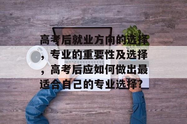 高考后就业方向的选择，专业的重要性及选择，高考后应如何做出最适合自己的专业选择?