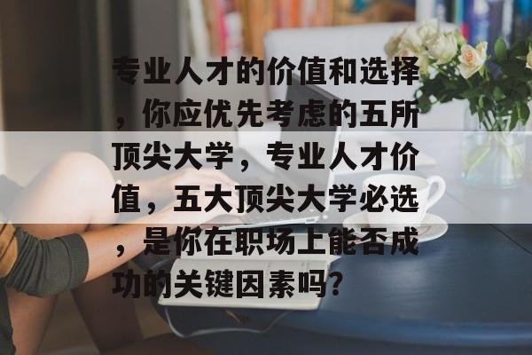 专业人才的价值和选择,你应优先考虑的五所顶尖大学,专业人才价值,五大顶尖大学必选,是你在职场上能否成功的关键因素吗? 专业人才的价值和选择,你应优先考虑的五所顶尖大学,专业人才价值,五大顶尖大学必选,是你在职场上能否成功的关键因素吗?