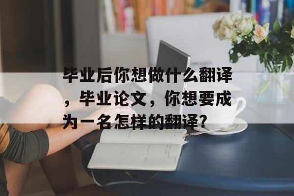 毕业后你想做什么翻译，毕业论文，你想要成为一名怎样的翻译?
