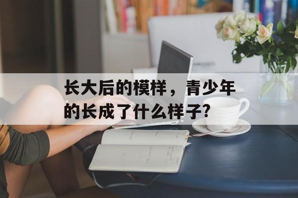 长大后的模样，青少年的长成了什么样子?