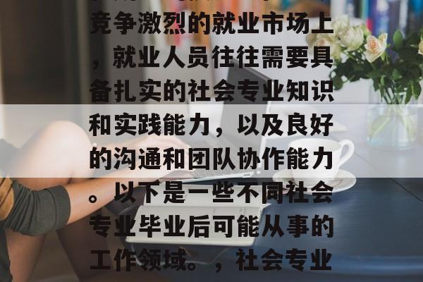 社会专业毕业后的就业方向多种多样,具体取决于个人的兴趣、能力和所学的技能。在当今竞争激烈的就业市场上,就业人员往往需要具备扎实的社会专业知识和实践能力,以及良好的沟通和团队协作能力。以下是一些不同社会专业毕业后可能从事的工作领域。,社会专业毕业生可以从事的社会工作包括,教育咨询、职业培训、人力资源管理、社会组织参与等。 社会专业毕业后的就业方向多种多样,具体取决于个人的兴趣、能力和所学的技能。在当今竞争激烈的就业市场上,就业人员往往需要具备扎实的社会专业知识和实践能力,以及良好的沟通和团队协作能力。以下是一些不同社会专业毕业后可能从事的工作领域。,社会专业毕业生可以从事的社会工作包括,教育咨询、职业培训、人力资源管理、社会组织参与等。