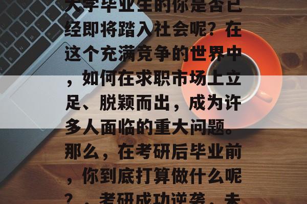 考研成绩出来了,作为大学毕业生的你是否已经即将踏入社会呢?在这个充满竞争的世界中,如何在求职市场上立足、脱颖而出,成为许多人面临的重大问题。那么,在考研后毕业前,你到底打算做什么呢?,考研成功逆袭,未来就业攻略等你来写! 考研成绩出来了,作为大学毕业生的你是否已经即将踏入社会呢?在这个充满竞争的世界中,如何在求职市场上立足、脱颖而出,成为许多人面临的重大问题。那么,在考研后毕业前,你到底打算做什么呢?,考研成功逆袭,未来就业攻略等你来写!