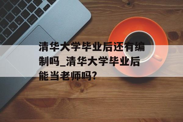 清华大学毕业后还有编制吗_清华大学毕业后能当老师吗? 清华大学毕业后还有编制吗_清华大学毕业后能当老师吗?
