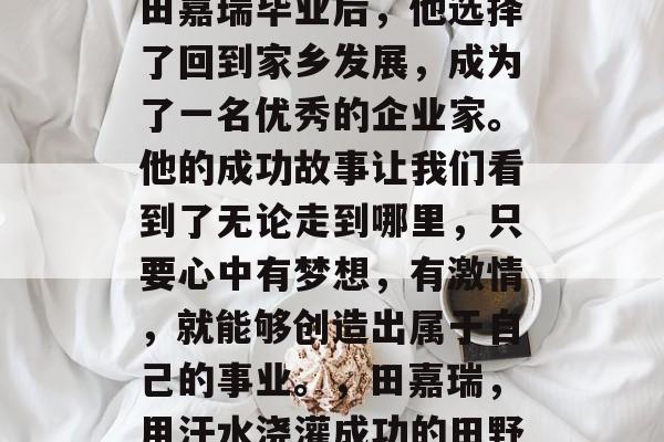 田嘉瑞毕业后，他选择了回到家乡发展，成为了一名优秀的企业家。他的成功故事让我们看到了无论走到哪里，只要心中有梦想，有激情，就能够创造出属于自己的事业。，田嘉瑞，用汗水浇灌成功的田野