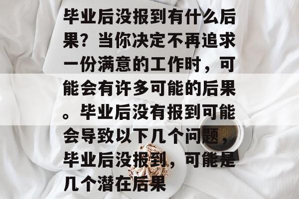 毕业后没报到有什么后果?当你决定不再追求一份满意的工作时,可能会有许多可能的后果。毕业后没有报到可能会导致以下几个问题,毕业后没报到,可能是几个潜在后果 毕业后没报到有什么后果?当你决定不再追求一份满意的工作时,可能会有许多可能的后果。毕业后没有报到可能会导致以下几个问题,毕业后没报到,可能是几个潜在后果