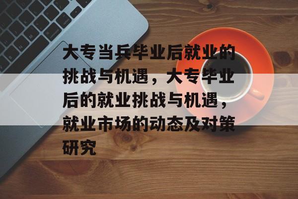 大专当兵毕业后就业的挑战与机遇，大专毕业后的就业挑战与机遇，就业市场的动态及对策研究