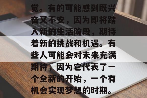 大学毕业后，许多人会感到各种各样的复杂感觉。有的可能感到既兴奋又不安，因为即将踏入新的生活阶段，期待着新的挑战和机遇。有些人可能会对未来充满期待，因为它代表了一个全新的开始，一个有机会实现梦想的时期。，大学生活，既有兴奋又有不安