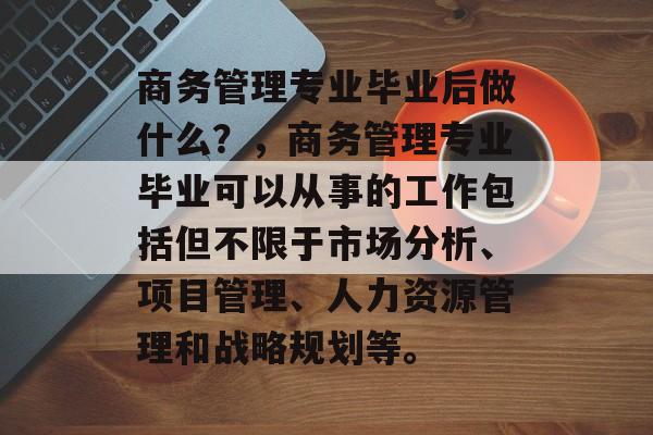 商务管理专业毕业后做什么？，商务管理专业毕业可以从事的工作包括但不限于市场分析、项目管理、人力资源管理和战略规划等。