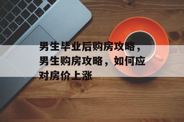 男生毕业后购房攻略，男生购房攻略，如何应对房价上涨