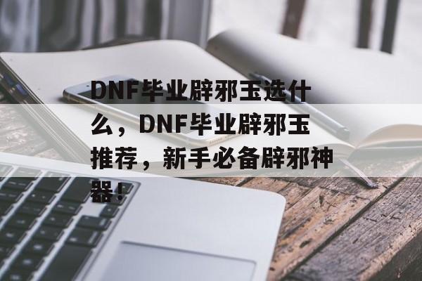 DNF毕业辟邪玉选什么，DNF毕业辟邪玉推荐，新手必备辟邪神器！