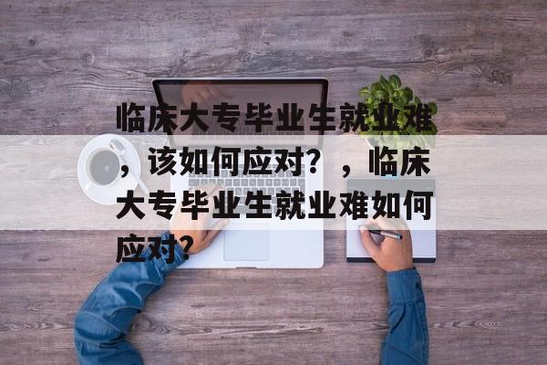 临床大专毕业生就业难,该如何应对?,临床大专毕业生就业难如何应对? 临床大专毕业生就业难,该如何应对?,临床大专毕业生就业难如何应对?