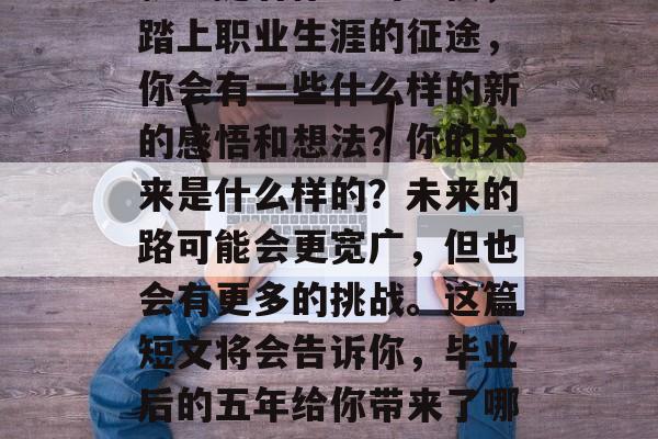 毕业5年后，你的人生将有什么样的变化和成就？随着你走出学校，踏上职业生涯的征途，你会有一些什么样的新的感悟和想法？你的未来是什么样的？未来的路可能会更宽广，但也会有更多的挑战。这篇短文将会告诉你，毕业后的五年给你带来了哪些收获。，大学毕业五年，人生的五次重要转变与感悟