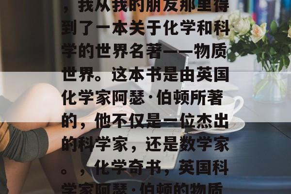 在初中毕业的那年夏天，我从我的朋友那里得到了一本关于化学和科学的世界名著——物质世界。这本书是由英国化学家阿瑟·伯顿所著的，他不仅是一位杰出的科学家，还是数学家。，化学奇书，英国科学家阿瑟·伯顿的物质世界作品