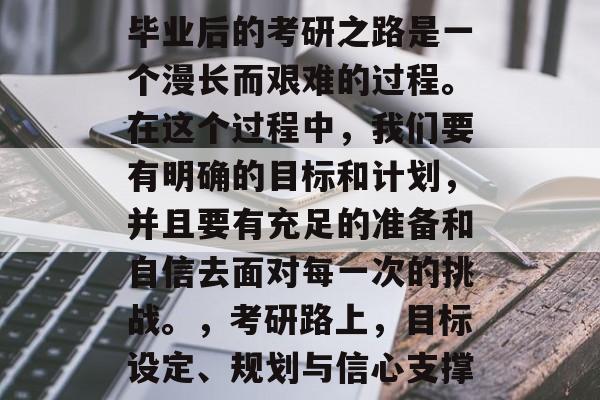 毕业后的考研之路是一个漫长而艰难的过程。在这个过程中,我们要有明确的目标和计划,并且要有充足的准备和自信去面对每一次的挑战。,考研路上,目标设定、规划与信心支撑 毕业后的考研之路是一个漫长而艰难的过程。在这个过程中,我们要有明确的目标和计划,并且要有充足的准备和自信去面对每一次的挑战。,考研路上,目标设定、规划与信心支撑