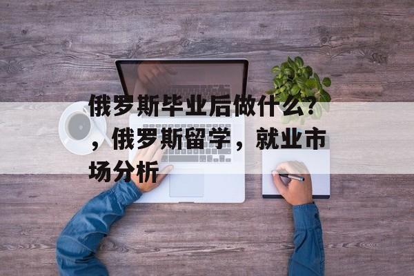 俄罗斯毕业后做什么?,俄罗斯留学,就业市场分析 俄罗斯毕业后做什么?,俄罗斯留学,就业市场分析