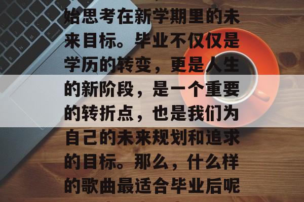毕业季来临,很多人开始思考在新学期里的未来目标。毕业不仅仅是学历的转变,更是人生的新阶段,是一个重要的转折点,也是我们为自己的未来规划和追求的目标。那么,什么样的歌曲最适合毕业后呢?,毕业生心声 毕业季来临,很多人开始思考在新学期里的未来目标。毕业不仅仅是学历的转变,更是人生的新阶段,是一个重要的转折点,也是我们为自己的未来规划和追求的目标。那么,什么样的歌曲最适合毕业后呢?,毕业生心声