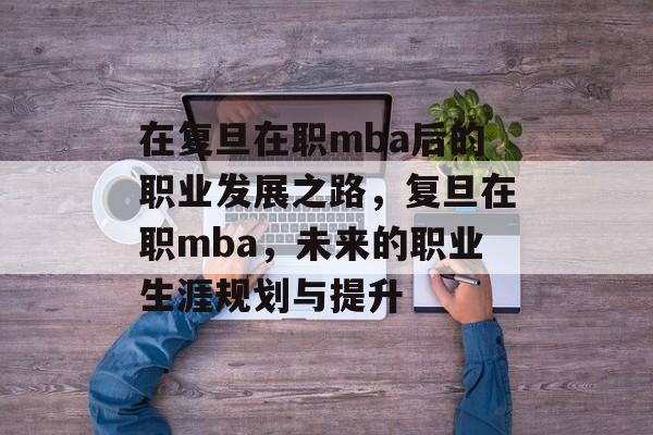 在复旦在职mba后的职业发展之路,复旦在职mba,未来的职业生涯规划与提升 在复旦在职mba后的职业发展之路,复旦在职mba,未来的职业生涯规划与提升