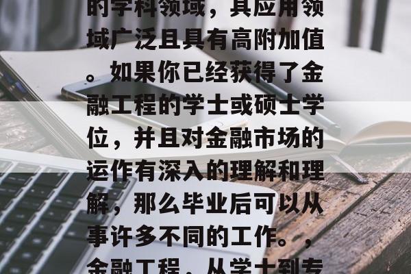 金融工程作为一项新兴的学科领域,其应用领域广泛且具有高附加值。如果你已经获得了金融工程的学士或硕士学位,并且对金融市场的运作有深入的理解和理解,那么毕业后可以从事许多不同的工作。,金融工程,从学士到专家的职业路径 金融工程作为一项新兴的学科领域,其应用领域广泛且具有高附加值。如果你已经获得了金融工程的学士或硕士学位,并且对金融市场的运作有深入的理解和理解,那么毕业后可以从事许多不同的工作。,金融工程,从学士到专家的职业路径