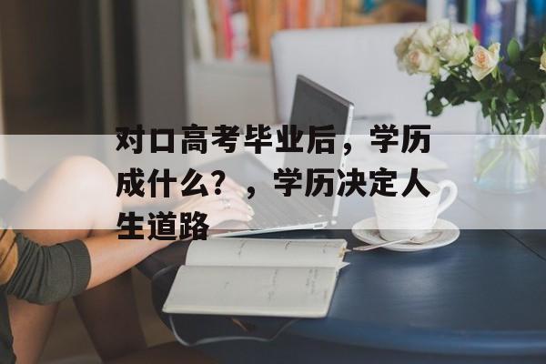 对口高考毕业后,学历成什么?,学历决定人生道路 对口高考毕业后,学历成什么?,学历决定人生道路